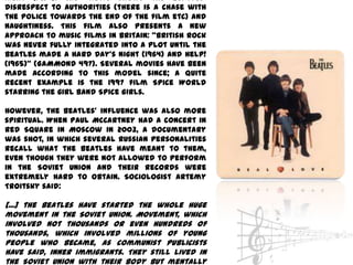 Night (1964). The movie shows the Beatles’
disrespect to authorities (there is a chase with
the police towards the end of the film etc) and
naughtiness. This film also presents a new
approach to music films in Britain: ‚British rock
was never fully integrated into a plot until the
Beatles made A Hard Day’s Night (1964) and Help!
(1965)‛ (GAMMOND 497). Several movies have been
made according to this model since; a quite
recent example is the 1997 film Spice World
starring the girl band Spice Girls.

However, the Beatles’ influence was also more
spiritual. When Paul McCartney had a concert in
Red Square in Moscow in 2003, a documentary
was shot, in which several Russian personalities
recall what the Beatles have meant to them,
even though they were not allowed to perform
in the Soviet Union and their records were
extremely hard to obtain. Sociologist Artemy
Troitsky said:

[...] the Beatles have started the whole huge
movement in the Soviet Union. Movement, which
involved not thousands or even hundreds of
thousands, which involved millions of young
people who became, as communist publicists
have said, inner immigrants. They still lived in
the Soviet Union with their body but mentally
 