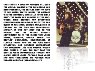 This started a wave of protests all over
the world. Shortly after the article had
been published, the Beatles went on tour
to the United States, where the outrage
was the strongest, especially in the ‘Bible
Belt’ (the South and Midwest of the USA),
where their records and everything
connected with them were boycotted and
burnt at the stake. Lennon apologized in
Chicago, but the tour was unsuccessful
anyway. It was not only due to the
article,    but   the  article     largely
contributed to it. The bigger-than-Jesus
affair, however, hardly shook the
Beatles’ popularity. Nevertheless, it
clearly shows how the Fab Four were
influential: had someone unimportant
said something like that nobody would
have minded. It was the fact that the
Beatles were inconceivably famous and
maybe indeed more popular than Jesus
and thus threatening his position that
enraged Christian fundamentalists.
 