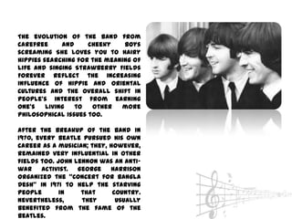The evolution of the band from
carefree      and    cheeky    boys
screaming She loves you to hairy
hippies searching for the meaning of
life and singing Strawberry Fields
Forever reflect the increasing
influence of hippie and oriental
cultures and the overall shift in
people’s interest from earning
one’s    living   to  other   more
philosophical issues too.

After the breakup of the band in
1970, every Beatle pursued his own
career as a musician; they, however,
remained very influential in other
fields too. John Lennon was an anti-
war activist. George Harrison
organized the ‚Concert for Bangla
Desh‛ in 1971 to help the starving
people       in    that      country.
Nevertheless,      they       usually
benefited from the fame of the
Beatles.
 
