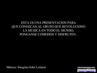 ESTA ES UNA PRESENTACION PARA
   QUE CONOZCAN AL GRUPO QUE REVOLUCIONO
         LA MUSICA EN TODO EL MUNDO,
       PONGANSE COMODOS Y DISFRUTEN.




Música: Imagine/John Lennon
 