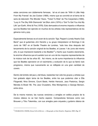 3

estas canciones son doblemente famosas, tal es el caso de “With A Little Help
From My Friends” de Joe Cocker (1968), mismo que se convirtió en el tema de la
serie de televisión The Wonder Years, “Ticket To Ride” de The Carpenters (1969),
“Lucy In The Sky With Diamonds” de Elton John (1974) o “Got To Get You Into My
Life” por Earth, Wind & Fire (1978). Esto demuestra el enorme impacto e influencia
que los Beatles han ejercido en muchos de los artistas más representativos de los
géneros rock y pop.


Especialmente famoso es el cover de la canción “Sgt. Pepper’s Lonely Hearts Club
Band” que el guitarrista Jimi Hendrix y su grupo interpretaron el Domingo 4 de
Junio de 1967 en el Saville Theatre de Londres, “solo tres días después del
lanzamiento de la canción original de los Beatles, el Jueves 1 de Junio del mismo
año, lo que impresionó bastante a los Beatles”4 y hecho que muestra claramente,
la enorme influencia que el cuarteto tuvo en uno de los mayores representantes de
la música rock de los años 60. Así mismo, es de suma importancia la influencia
que los Beatles ejercieron en el nacimiento y evolución de lo que se llamó rock
progresivo, misma que nuevamente se ve reflejada en una gran cantidad de
covers.


Dentro del ámbito del jazz y del blues, bastantes han sido los grupos y artistas que
han grabado algún tema de los Beatles, entre los que podemos citar a Ella
Fitzgerald, Nina Simone, Count Basie, Herbie Hancock, Jaco Pastorius, Sergio
Mendes & Brasil ’66, The Jazz Crusaders, Wes Montgomery o George Benson,
entre otros.


De la misma manera, las nuevas versiones y arreglos en estilos propios de la
música clásica no se han hecho esperar. Compositores famosos como Leo
Brouwer y Tōru Takemitsu, con sus arreglos para orquesta y guitarra clásica de



4
    CHARLES R. CROSS, Room Full of Mirrors : A Biography of Jimi Hendrix, Hyperion, 2005, Pág. 65
 