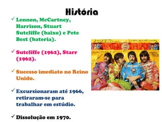 História
 Lennon, McCartney,
  Harrison, Stuart
  Sutcliffe (baixo) e Pete
  Best (bateria).

 Sutcliffe (1962), Starr
  (1962).

 Sucesso imediato no Reino
  Unido.

 Excursionaram até 1966,
  retiraram-se para
  trabalhar em estúdio.

 Dissolução em 1970.
 