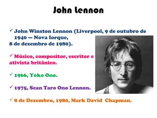 John Lennon
 John Winston Lennon (Liverpool, 9 de outubro de
  1940 — Nova Iorque,
8 de dezembro de 1980).

 Músico, compositor, escritor e
ativista britânico.

 1966, Yoko Ono.

 1975, Sean Taro Ono Lennon.

 8 de Dezembro, 1980, Mark David Chapman.
 