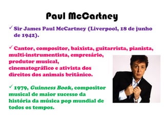 Paul McCartney
 Sir James Paul McCartney (Liverpool, 18 de junho
  de 1942).

 Cantor, compositor, baixista, guitarrista, pianista,
multi-instrumentista, empresário,
produtor musical,
cinematográfico e ativista dos
direitos dos animais britânico.

 1979, Guinness Book, compositor
musical de maior sucesso da
história da música pop mundial de
todos os tempos.
 