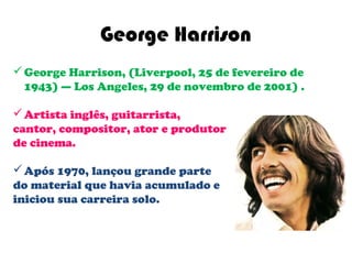 George Harrison
 George Harrison, (Liverpool, 25 de fevereiro de
  1943) — Los Angeles, 29 de novembro de 2001) .

 Artista inglês, guitarrista,
cantor, compositor, ator e produtor
de cinema.

 Após 1970, lançou grande parte
do material que havia acumulado e
iniciou sua carreira solo.
 