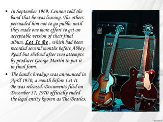 • In September 1969, Lennon told the 
band that he was leaving. The others 
persuaded him not to go public until 
they made one more effort to get an 
acceptable version of their final 
album, Let It Be , which had been 
recorded several months before Abbey 
Road but shelved after two attempts 
by producer George Martin to put it 
in final form. 
• The band's breakup was announced in 
April 1970, a month before Let It 
Be was released. Documents filed on 
December 31, 1970 officially ended 
the legal entity known as The Beatles. 
 