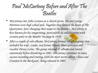 Paul McCartney Before and After The 
Beatles 
• McCartney met John Lennon at a church picnic. He and George 
Harrison were high school pals. Together they formed the heart of The 
Quarrymen, later changing their name to the Beatles . McCartney is 
best known for his songwriting, particularly in collaboration with 
Lennon prior to the Beatles' breakup in 1970. 
• After a couple of solo albums, McCartney formed Wings, a group that 
included his wife, Linda, and former Moody Blues guitarist and 
vocalist Denny Laine. The group released 12 albums and toured 
extensively before dissolving in 1981. McCartney continues to enjoy 
success recording and touring, with his most recent album, Chaos and 
Creation in the Backyard , being released in 2005. 
 