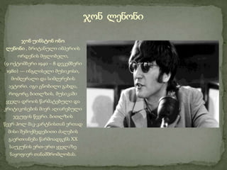 ჯონ უინსტონ ონო
ლენონი , ბრიტანული იმპერიის
ორდენის მფლობელი,
(9 ოქტომბერი 1940 – 8 დეკემბერი
1980) — ინგლისელი მუსიკოსი,
მომღერალი და სიმღერების
ავტორი. იგი ცნობილი გახდა,
როგორც ბითლზის, მუსიკაში
ყველა დროის წარმატებული და
კრიტიკოსების მიერ აღიარებული
ჯგუფის წევრი. ბითლზის
წევრ პოლ მაკ-კარტნისთან ერთად
მისი შემოქმედებითი ძალების
გაერთიანება წარმოადგენს XX
საუკუნის ერთ-ერთ ყველაზე
ნაყოფიერ თანამშრომლობას.
ჯონ ლენონი
 