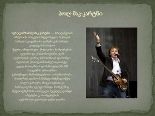 სერ ჯეიმზ პოლ მაკ-კარტნი — ბრიტანეთის
იმპერიის ორდენის მფლობელი, მუსიკის
სამეფო აკადემიისა დამუსიკის სამეფო
კოლეჯის საპატიო
წევრი, ინგლისელი მუსიკოსი, სიმღერების
ავტორი და კომპოზიტორი. ჯონ
ლენონთან, ჯორჯ ჰარისონთან და რინგო
სტართან ერთად მან სახელი გაითქვა
ჯგუფ ბითლზით და ჩამოაყალიბა XX
საუკუნის ერთ-ერთი
განთქმული შემოქმედებითი პარტნიორობა.
ბითლზის დაშლის შემდგომ მან დაიწყო
სოლო კარიერა, მოგვიანებით კი
ჩამოაყალიბა ჯგუფი Wings, რომელშიც
შედიოდნენ მისი პირველი მეუღლე ლინდა
ისტმენი და სიმღერების
ავტორი/ვოკალისტი დენი ლეინი.
პოლ მაკ-კარტნი
 