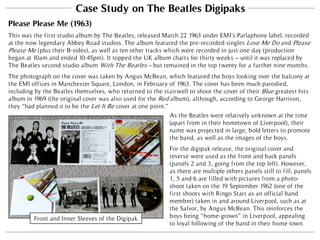 Case Study on The Beatles Digipaks
Please Please Me (1963)
This was the first studio album by The Beatles, released March 22 1963 under EMI’s Parlaphone label, recorded
at the now legendary Abbey Road studios. The album featured the pre-recorded singles Love Me Do and Please
Please Me (plus their B-sides), as well as ten other tracks which were recorded in just one day (production
began at 10am and ended 10:45pm). It topped the UK album charts for thirty weeks – until it was replaced by
The Beatles second studio album With The Beatles – but remained in the top twenty for a further nine months.
The photograph on the cover was taken by Angus McBean, which featured the boys looking over the balcony at
the EMI offices in Manchester Square, London, in February of 1963. The cover has been much parodied,
including by the Beatles themselves, who returned to the stairwell to shoot the cover of their Blue greatest hits
album in 1969 (the original cover was also used for the Red album), although, according to George Harrison,
they “had planned it to be the Let It Be cover at one point.”
Front and Inner Sleeves of the Digipak
For the digipak release, the original cover and
reverse were used as the front and back panels
(panels 2 and 3, going from the top left). However,
as there are multiple others panels still to fill, panels
1, 5 and 6 are filled with pictures from a photo-
shoot taken on the 19 September 1962 (one of the
first shoots with Ringo Starr as an official band
member) taken in and around Liverpool, such as at
the Salvor, by Angus McBean. This reinforces the
boys being “home-grown” in Liverpool, appealing
to loyal following of the band in their home town.
As the Beatles were relatively unknown at the time
(apart from in their hometown of Liverpool), their
name was projected in large, bold letters to promote
the band, as well as the images of the boys.
 