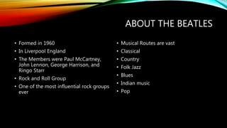 ABOUT THE BEATLES
• Formed in 1960
• In Liverpool England
• The Members were Paul McCartney,
John Lennon, George Harrison, and
Ringo Starr
• Rock and Roll Group
• One of the most influential rock groups
ever
• Musical Routes are vast
• Classical
• Country
• Folk Jazz
• Blues
• Indian music
• Pop
 
