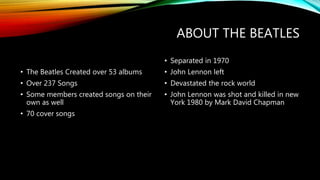 ABOUT THE BEATLES
• The Beatles Created over 53 albums
• Over 237 Songs
• Some members created songs on their
own as well
• 70 cover songs
• Separated in 1970
• John Lennon left
• Devastated the rock world
• John Lennon was shot and killed in new
York 1980 by Mark David Chapman
 