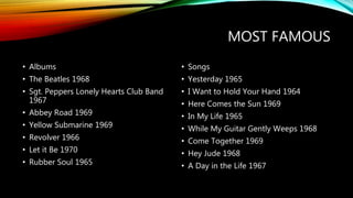 MOST FAMOUS
• Albums
• The Beatles 1968
• Sgt. Peppers Lonely Hearts Club Band
1967
• Abbey Road 1969
• Yellow Submarine 1969
• Revolver 1966
• Let it Be 1970
• Rubber Soul 1965
• Songs
• Yesterday 1965
• I Want to Hold Your Hand 1964
• Here Comes the Sun 1969
• In My Life 1965
• While My Guitar Gently Weeps 1968
• Come Together 1969
• Hey Jude 1968
• A Day in the Life 1967
 