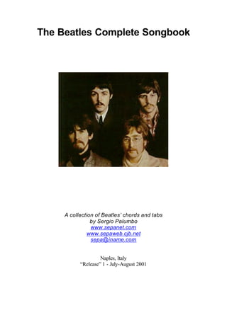 The Beatles Complete Songbook




     A collection of Beatles’ chords and tabs
                by Sergio Palumbo
                www.sepanet.com
               www.sepaweb.cjb.net
                sepa@iname.com


                    Naples, Italy
           “Release” 1 - July-August 2001
 