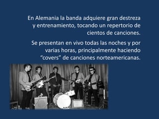 En Alemania la banda adquiere gran destreza
y entrenamiento, tocando un repertorio de
cientos de canciones.
Se presentan en vivo todas las noches y por
varias horas, principalmente haciendo
“covers” de canciones norteamericanas.
 