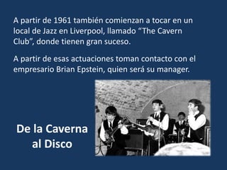 De la Caverna
al Disco
A partir de 1961 también comienzan a tocar en un
local de Jazz en Liverpool, llamado “The Cavern
Club”, donde tienen gran suceso.
A partir de esas actuaciones toman contacto con el
empresario Brian Epstein, quien será su manager.
 