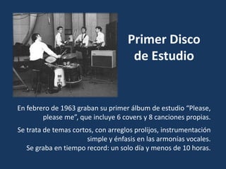 En febrero de 1963 graban su primer álbum de estudio “Please,
please me”, que incluye 6 covers y 8 canciones propias.
Se trata de temas cortos, con arreglos prolijos, instrumentación
simple y énfasis en las armonías vocales.
Se graba en tiempo record: un solo día y menos de 10 horas.
Primer Disco
de Estudio
 