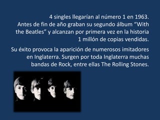 4 singles llegarían al número 1 en 1963.
Antes de fin de año graban su segundo álbum “With
the Beatles” y alcanzan por primera vez en la historia
1 millón de copias vendidas.
Su éxito provoca la aparición de numerosos imitadores
en Inglaterra. Surgen por toda Inglaterra muchas
bandas de Rock, entre ellas The Rolling Stones.
 
