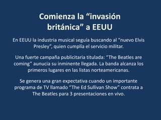 Comienza la “invasión
británica” a EEUU
En EEUU la industria musical seguía buscando al “nuevo Elvis
Presley”, quien cumplía el servicio militar.
Una fuerte campaña publicitaria titulada: “The Beatles are
coming” aunucia su inminente llegada. La banda alcanza los
primeros lugares en las listas norteamericanas.
Se genera una gran expectativa cuando un importante
programa de TV llamado “The Ed Sullivan Show” contrata a
The Beatles para 3 presentaciones en vivo.
 