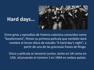 Hard days…
Entre giras y episodios de histeria colectiva conocidos como
“beatlemania”, filman su primera película que también dará
nombre al tercer disco de estudio “A hard day’s night”, a
partir de una de las graciosas frases de Ringo.
Disco y película se lanzaron juntos ,tanto en UK como en
USA, alcanzando el número 1 en 1964 en ambos países.
 