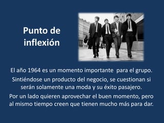 Punto de
inflexión
El año 1964 es un momento importante para el grupo.
Sintiéndose un producto del negocio, se cuestionan si
serán solamente una moda y su éxito pasajero.
Por un lado quieren aprovechar el buen momento, pero
al mismo tiempo creen que tienen mucho más para dar.
 
