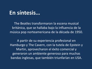 En síntesis…
The Beatles transformaron la escena musical
británica, que se hallaba bajo la influencia de la
música pop norteamericana de la década de 1950.
A partir de su experiencia profesional en
Hamburgo y The Cavern, con la tutela de Epstein y
Martin, aprovecharon el éxito comercial y
generaron un ambiente generoso para muchas
bandas inglesas, que también triunfarían en USA.
 