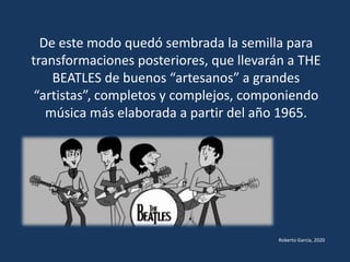 De este modo quedó sembrada la semilla para
transformaciones posteriores, que llevarán a THE
BEATLES de buenos “artesanos” a grandes
“artistas”, completos y complejos, componiendo
música más elaborada a partir del año 1965.
Roberto García, 2020
 