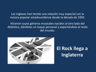 El Rock llega a
Inglaterra
Los ingleses han tenido una relación muy especial con la
música popular estadounidense desde la década de 1950.
Hicieron suyos géneros musicales nacidos al otro lado del
Atlántico, dándoles un toque personal y exportándolo al resto
del mundo.
 