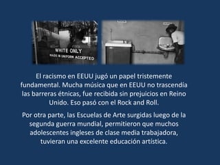 El racismo en EEUU jugó un papel tristemente
fundamental. Mucha música que en EEUU no trascendía
las barreras étnicas, fue recibida sin prejuicios en Reino
Unido. Eso pasó con el Rock and Roll.
Por otra parte, las Escuelas de Arte surgidas luego de la
segunda guerra mundial, permitieron que muchos
adolescentes ingleses de clase media trabajadora,
tuvieran una excelente educación artística.
 
