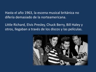 Hasta el año 1963, la escena musical británica no
difería demasiado de la norteamericana.
Little Richard, Elvis Presley, Chuck Berry, Bill Haley y
otros, llegaban a través de los discos y las películas.
 