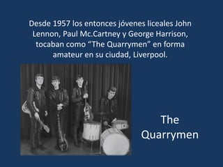 The
Quarrymen
Desde 1957 los entonces jóvenes liceales John
Lennon, Paul Mc.Cartney y George Harrison,
tocaban como “The Quarrymen” en forma
amateur en su ciudad, Liverpool.
 
