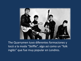 The Quarrymen tuvo diferentes formaciones y
tocó a la moda “Skiffle”, algo así como un “folk
inglés” que fue muy popular en Londres.
 