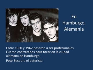 En
Hamburgo,
Alemania
Entre 1960 y 1962 pasaron a ser profesionales.
Fueron contratados para tocar en la ciudad
alemana de Hamburgo.
Pete Best era el baterista.
 