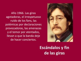 Escándalos y fin
de las giras
Año 1966. Las giras
agotadoras, el irrespetuoso
ruido de los fans, las
polémicas por declaraciones
provocadoras, las amenazas
y el temor por atentados,
llevan a que la banda deje
de hacer conciertos.
 