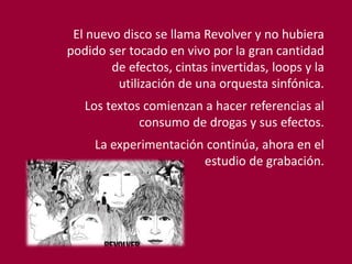El nuevo disco se llama Revolver y no hubiera
podido ser tocado en vivo por la gran cantidad
de efectos, cintas invertidas, loops y la
utilización de una orquesta sinfónica.
Los textos comienzan a hacer referencias al
consumo de drogas y sus efectos.
La experimentación continúa, ahora en el
estudio de grabación.
 