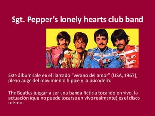 Sgt. Pepper’s lonely hearts club band
Este álbum sale en el llamado “verano del amor” (USA, 1967),
pleno auge del movimiento hippie y la psicodelia.
The Beatles juegan a ser una banda ficticia tocando en vivo, la
actuación (que no puede tocarse en vivo realmente) es el disco
mismo.
 