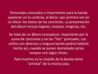 Personajes conocidos e importantes para la banda
aparecen en la carátula, al dorso -por primera vez en
un disco- los textos de las canciones. La presentación
del álbum incluye bigotes, tarjetas, insignias, etc.
Se trata de un álbum conceptual, importante por la
suma de canciones y no los “hits” puntuales. Los
estilos son diversos y ninguna banda podría haberlo
hecho así, cuando se ponen demasiado serios
rompen con algún chiste.
Para muchos es la cúspide de la banda como
“artistas” de la música pop.
 