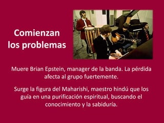 Comienzan
los problemas
Muere Brian Epstein, manager de la banda. La pérdida
afecta al grupo fuertemente.
Surge la figura del Maharishi, maestro hindú que los
guía en una purificación espiritual, buscando el
conocimiento y la sabiduría.
 