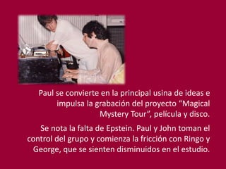 Paul se convierte en la principal usina de ideas e
impulsa la grabación del proyecto “Magical
Mystery Tour”, película y disco.
Se nota la falta de Epstein. Paul y John toman el
control del grupo y comienza la fricción con Ringo y
George, que se sienten disminuidos en el estudio.
 