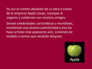Ya con el control absoluto de su obra a través
de la empresa Apple Corps, manejan el
negocio y colaboran con músicos amigos.
Siendo celebridades carismáticas y mundiales,
mantienen una sincera autenticidad y eso los
hace artistas más populares aún, sirviendo de
modelo a tantos que vendrán después.
 