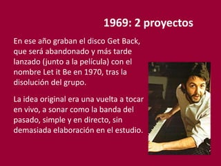 1969: 2 proyectos
En ese año graban el disco Get Back,
que será abandonado y más tarde
lanzado (junto a la película) con el
nombre Let it Be en 1970, tras la
disolución del grupo.
La idea original era una vuelta a tocar
en vivo, a sonar como la banda del
pasado, simple y en directo, sin
demasiada elaboración en el estudio.
 