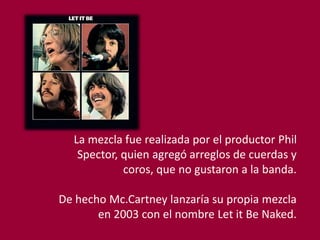 La mezcla fue realizada por el productor Phil
Spector, quien agregó arreglos de cuerdas y
coros, que no gustaron a la banda.
De hecho Mc.Cartney lanzaría su propia mezcla
en 2003 con el nombre Let it Be Naked.
 