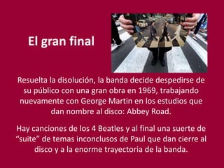 El gran final
Resuelta la disolución, la banda decide despedirse de
su público con una gran obra en 1969, trabajando
nuevamente con George Martin en los estudios que
dan nombre al disco: Abbey Road.
Hay canciones de los 4 Beatles y al final una suerte de
“suite” de temas inconclusos de Paul que dan cierre al
disco y a la enorme trayectoria de la banda.
 