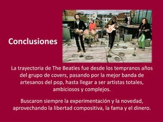 Conclusiones
La trayectoria de The Beatles fue desde los tempranos años
del grupo de covers, pasando por la mejor banda de
artesanos del pop, hasta llegar a ser artistas totales,
ambiciosos y complejos.
Buscaron siempre la experimentación y la novedad,
aprovechando la libertad compositiva, la fama y el dinero.
 