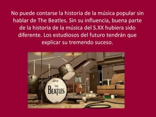 No puede contarse la historia de la música popular sin
hablar de The Beatles. Sin su influencia, buena parte
de la historia de la música del S.XX hubiera sido
diferente. Los estudiosos del futuro tendrán que
explicar su tremendo suceso.
 