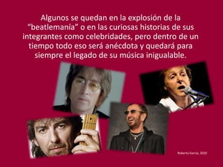 Algunos se quedan en la explosión de la
“beatlemanía” o en las curiosas historias de sus
integrantes como celebridades, pero dentro de un
tiempo todo eso será anécdota y quedará para
siempre el legado de su música inigualable.
Roberto García, 2020
 