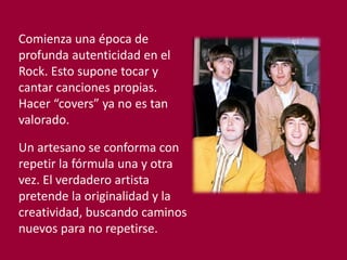 Comienza una época de
profunda autenticidad en el
Rock. Esto supone tocar y
cantar canciones propias.
Hacer “covers” ya no es tan
valorado.
Un artesano se conforma con
repetir la fórmula una y otra
vez. El verdadero artista
pretende la originalidad y la
creatividad, buscando caminos
nuevos para no repetirse.
 