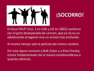 ¡SOCORRO!
El disco HELP! (nro. 1 en USA y UK en 1965) comienza
con el grito desesperado de Lennon, que ya no es un
adolescente arrogante sino un artista más profundo.
Al mismo tiempo sale la película del mismo nombre.
Por esta época conocen a Bob Dylan y a Elvis Presley,
íconos fundamentales de la música estadounidense a
quienes admiran.
 