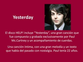 Yesterday
El disco HELP! incluye “Yesterday”, una gran canción que
fue compuesta y grabada exclusivamente por Paul
Mc.Cartney y un acompañamiento de cuerdas.
Una canción íntima, con una gran melodía y un texto
que habla del pasado con nostalgia. Paul tenía 22 años.
 