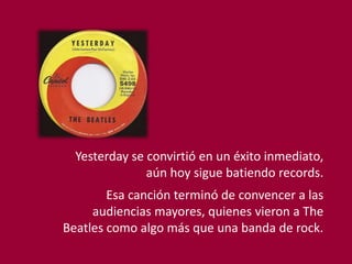 Yesterday se convirtió en un éxito inmediato,
aún hoy sigue batiendo records.
Esa canción terminó de convencer a las
audiencias mayores, quienes vieron a The
Beatles como algo más que una banda de rock.
 